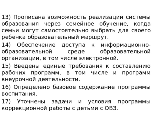    13) Прописана возможность реализации системы образования через семейное обучение, когда семьи могут самостоятельно выбрать для своего ребенка образовательный маршрут. 14) Обеспечение доступа к информационно-образовательной среде образовательной организации, в том числе электронной. 15) Введены единые требования к составлению рабочих программ, в том числе и программ внеурочной деятельности. 16) Определено базовое содержание программы воспитания. 17) Уточнены задачи и условия программы коррекционной работы с детьми с ОВЗ. 