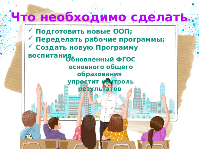  Что необходимо сделать  Подготовить новые ООП;  Переделать рабочие программы;  Создать новую Программу воспитания. Обновленный ФГОС основного общего образования  упростит контроль результатов 
