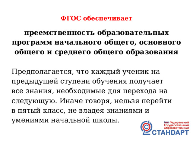  ФГОС обеспечивает   преемственность образовательных программ начального общего, основного общего и среднего общего образования  Предполагается, что каждый ученик на предыдущей ступени обучения получает все знания, необходимые для перехода на следующую. Иначе говоря, нельзя перейти в пятый класс, не владея знаниями и умениями начальной школы. 