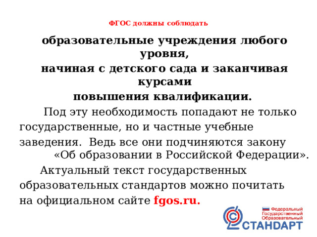  ФГОС должны соблюдать   образовательные учреждения любого уровня, начиная с детского сада и заканчивая курсами повышения квалификации.  Под эту необходимость попадают не только государственные, но и частные учебные заведения. Ведь все они подчиняются закону «Об образовании в Российской Федерации».  Актуальный текст государственных образовательных стандартов можно почитать на официальном сайте fgos.ru. 