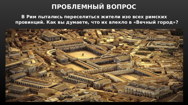 ПРОБЛЕМНЫЙ ВОПРОС В Рим пытались переселиться жители изо всех римских провинций. Как вы думаете, что их влекло в «Вечный город» ? 