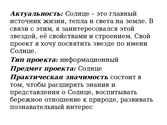 Актуальность:  Солнце – это главный источник жизни, тепла и света на земле. В связи с этим, я заинтересовался этой звездой, её свойствами и строением. Свой проект я хочу посвятить звезде по имени Солнце. Тип проекта:  информационный Предмет проекта:  Солнце Практическая значимость  состоит в том, чтобы расширять знания и представления о Солнце, воспитывать бережное отношение к природе, развивать познавательный интерес 