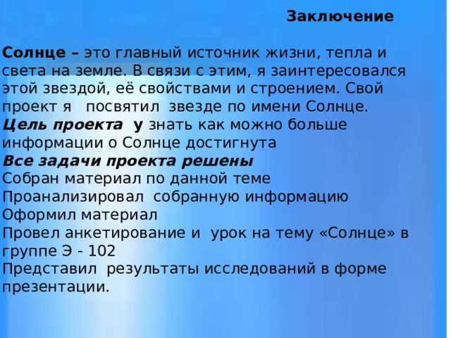     Заключение   Солнце – это главный источник жизни, тепла и света на земле. В связи с этим, я заинтересовался этой звездой, её свойствами и строением. Свой проект я посвятил звезде по имени Солнце.  Цель проекта у знать как можно больше информации о Солнце достигнута  Все задачи проекта решены  Собран материал по данной теме  Проанализировал собранную информацию  Оформил материал  Провел анкетирование и урок на тему «Солнце» в группе Э - 102  Представил результаты исследований в форме презентации. 