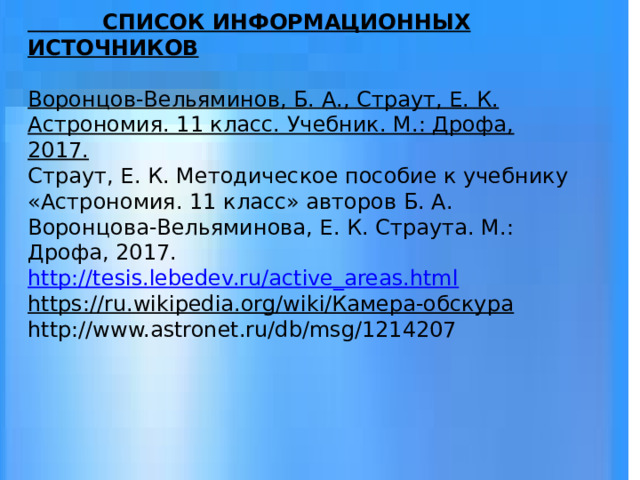  СПИСОК ИНФОРМАЦИОННЫХ ИСТОЧНИКОВ     Воронцов-Вельяминов, Б. А., Страут, Е. К. Астрономия. 11 класс. Учебник. М.: Дрофа, 2017.  Страут, Е. К. Методическое пособие к учебнику «Астрономия. 11 класс» авторов Б. А. Воронцова-Вельяминова, Е. К. Страута. М.: Дрофа, 2017.  http://tesis.lebedev.ru/active_areas.html  https://ru.wikipedia.org/wiki/Камера-обскура  http://www.astronet.ru/db/msg/1214207   