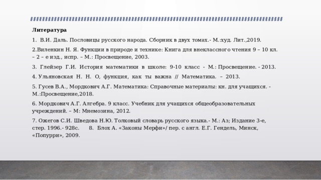 Литература 1.  В.И. Даль. Пословицы русского народа. Сборник в двух томах.- М.:худ. Лит.,2019. 2.Виленкин Н. Я. Функции в природе и технике: Книга для внеклассного чтения 9 – 10 кл. – 2 – е изд., испр. – М.: Просвещение, 2003. 3.  Глейзер  Г.И.  История  математики  в  школе:  9-10  класс  -  М.: Просвещение. - 2013. 4. Ульяновская  Н.  Н.  О,  функция,  как  ты  важна  //  Математика.  –  2013.  5. Гусев В.А., Мордкович А.Г. Математика: Справочные материалы: кн. для учащихся. -М.:Просвещение,2018. 6. Мордкович А.Г. Алгебра. 9 класс. Учебник для учащихся общеобразовательных учреждений. – М: Мнемозина, 2012. 7. Ожегов С.И. Шведова Н.Ю. Толковый словарь русского языка.- М.: Аз; Издание 3-е, стер. 1996.- 928с.      8.    Блох А. «Законы Мерфи»/ пер. с англ. Е.Г. Гендель, Минск, «Попурри», 2009. 