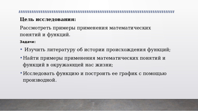 Цель исследования: Рассмотреть примеры применения математических понятий и функций. Задачи:  Изучить литературу об истории происхождения функций; Найти примеры применения математических понятий и функций в окружающей нас жизни; Исследовать функцию и построить ее график с помощью производной. 