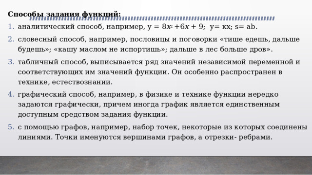 Способы задания функций: аналитический способ, например, у = 8 х 2  +6 х  + 9; у= кх; s= ab. словесный способ, например, пословицы и поговорки «тише едешь, дальше будешь»; «кашу маслом не испортишь»; дальше в лес больше дров». табличный способ, выписывается ряд значений независимой переменной и соответствующих им значений функции. Он особенно распространен в технике, естествознании. графический способ, например, в физике и технике функции нередко задаются графически, причем иногда график является единственным доступным средством задания функции. с помощью графов, например, набор точек, некоторые из которых соединены линиями. Точки именуются вершинами графов, а отрезки- ребрами. 