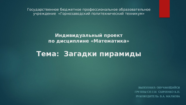 Государственное бюджетное профессиональное образовательное учреждение «Горнозаводский политехнический техникум»      Индивидуальный проект  по дисциплине «Математика»   Тема:  Загадки пирамиды    Выполнил: обучающийся  группы СП-114 Савченко К.П. Руководитель: В.А. Малкова 