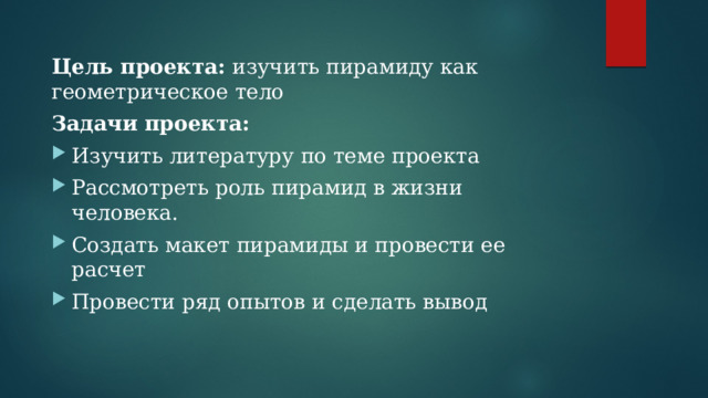 Цель проекта: изучить пирамиду как геометрическое тело Задачи проекта: Изучить литературу по теме проекта Рассмотреть роль пирамид в жизни человека. Создать макет пирамиды и провести ее расчет Провести ряд опытов и сделать вывод 