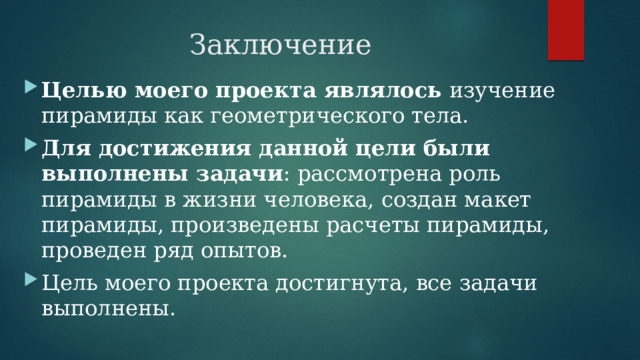 Заключение Целью моего проекта являлось изучение пирамиды как геометрического тела. Для достижения данной цели были выполнены задачи : рассмотрена роль пирамиды в жизни человека, создан макет пирамиды, произведены расчеты пирамиды, проведен ряд опытов. Цель моего проекта достигнута, все задачи выполнены. 