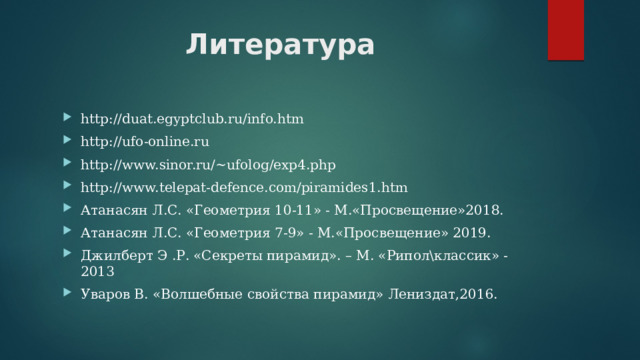 Литература   http://duat.egyptclub.ru/info.htm  http://ufo-online.ru  http://www.sinor.ru/~ufolog/exp4.php  http://www.telepat-defence.com/piramides1.htm Атанасян Л.С. «Геометрия 10-11» - М.«Просвещение»2018. Атанасян Л.С. «Геометрия 7-9» - М.«Просвещение» 2019. Джилберт Э .Р. «Секреты пирамид». – М. «Рипол\классик» -2013 Уваров В. «Волшебные свойства пирамид» Лениздат,2016. 