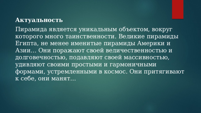 Актуальность Пирамида является уникальным объектом, вокруг которого много таинственности. Великие пирамиды Египта, не менее именитые пирамиды Америки и Азии… Они поражают своей величественностью и долговечностью, подавляют своей массивностью, удивляют своими простыми и гармоничными формами, устремленными в космос. Они притягивают к себе, они манят… 