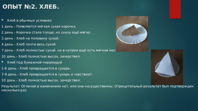 ОПЫТ №2. ХЛЕБ.   Хлеб в обычных условиях 1 день - Появляется мягкая сухая корочка. 2 день - Корочка стала толще, но снизу ещё мягко. 3 день - Хлеб на половину сухой. 4 день - Хлеб почти весь сухой. 7 день - Хлеб полностью сухой, но в нутрии ещё есть мягкие места. 10 день - Хлеб полностью высох, зачерствел. Хлеб под бумажной пирамидой 1-6 день - Хлеб превращается в сухарь. 7-9 день - Хлеб превращается в сухарь и черствеет. 10 день - Хлеб полностью высох, зачерствел. Результат: Отличий в изменениях нет, или они несущественны. Отрицательный результат был подтвержден несколько раз. 