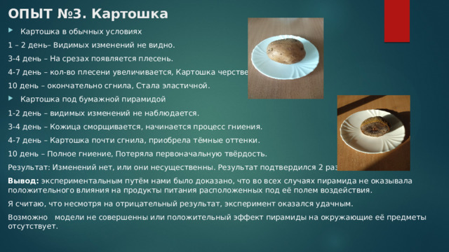 ОПЫТ №3. Картошка   Картошка в обычных условиях 1 – 2 день– Видимых изменений не видно. 3-4 день – На срезах появляется плесень. 4-7 день – кол-во плесени увеличивается, Картошка черствеет. 10 день – окончательно сгнила, Стала эластичной. Картошка под бумажной пирамидой 1-2 день – видимых изменений не наблюдается. 3-4 день – Кожица сморщивается, начинается процесс гниения. 4-7 день – Картошка почти сгнила, приобрела тёмные оттенки. 10 день – Полное гниение, Потеряла первоначальную твёрдость. Результат: Изменений нет, или они несущественны. Результат подтвердился 2 раза. Вывод:  экспериментальным путём нами было доказано, что во всех случаях пирамида не оказывала положительного влияния на продукты питания расположенных под её полем воздействия. Я считаю, что несмотря на отрицательный результат, эксперимент оказался удачным. Возможно модели не совершенны или положительный эффект пирамиды на окружающие её предметы отсутствует. 