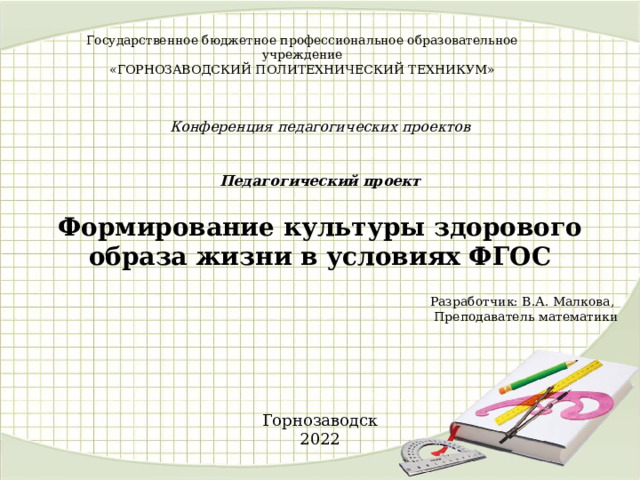 Государственное бюджетное профессиональное образовательное учреждение  «ГОРНОЗАВОДСКИЙ ПОЛИТЕХНИЧЕСКИЙ ТЕХНИКУМ»    Конференция педагогических проектов    Педагогический проект   Формирование культуры здорового образа жизни в условиях ФГОС Разработчик: В.А. Малкова, Преподаватель математики Горнозаводск 2022 