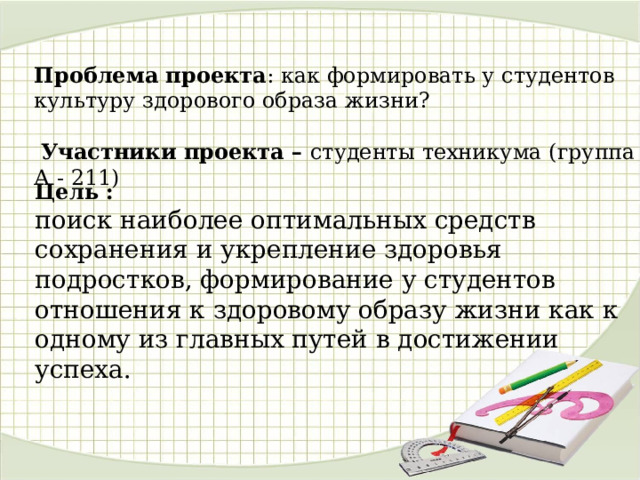 Проблема проекта : как формировать у студентов культуру здорового образа жизни?  Участники проекта – студенты техникума (группа А - 211)   Цель : поиск наиболее оптимальных средств сохранения и укрепление здоровья подростков, формирование у студентов отношения к здоровому образу жизни как к одному из главных путей в достижении успеха. 