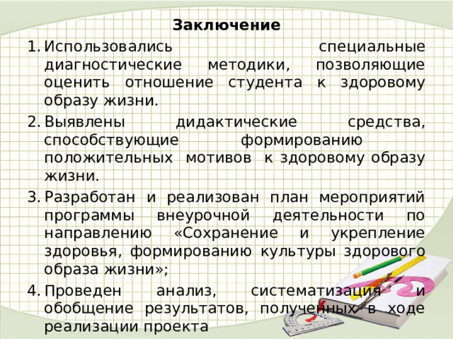 Заключение Использовались специальные диагностические методики, позволяющие оценить отношение студента к здоровому образу жизни. Выявлены дидактические средства, способствующие формированию положительных мотивов к здоровому образу жизни. Разработан и реализован план мероприятий программы внеурочной деятельности по направлению «Сохранение и укрепление здоровья, формированию культуры здорового образа жизни»; Проведен анализ, систематизация и обобщение результатов, полученных в ходе реализации проекта 