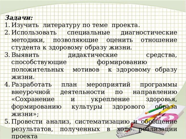 Задачи: Изучить литературу по теме проекта. Использовать специальные диагностические методики, позволяющие оценить отношение студента к здоровому образу жизни. Выявить дидактические средства, способствующие формированию положительных мотивов к здоровому образу жизни. Разработать план мероприятий программы внеурочной деятельности по направлению «Сохранение и укрепление здоровья, формированию культуры здорового образа жизни»; Провести анализ, систематизацию и обобщение результатов, полученных в ходе реализации проекта 