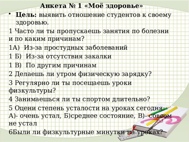 Анкета № 1 «Моё здоровье» Цель: выявить отношение студентов к своему здоровью. 1 Часто ли ты пропускаешь занятия по болезни и по каким причинам? 1А) Из-за простудных заболеваний  1 Б) Из-за отсутствия закалки 1 В) По другим причинам 2 Делаешь ли утром физическую зарядку? 3 Регулярно ли ты посещаешь уроки физкультуры?  4 Занимаешься ли ты спортом длительно?  5 Оцени степень усталости на уроках сегодня: А)- очень устал, Б)среднее состояние, В)- совсем не устал 6Были ли физкультурные минутки на уроках?  