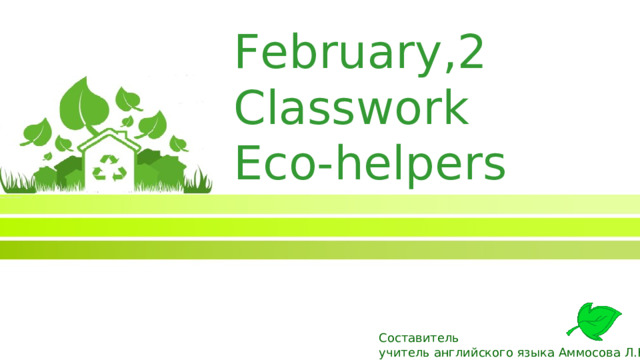 February, 2 Classwork Eco-helpers Составитель учитель английского языка Аммосова Л.Н.  