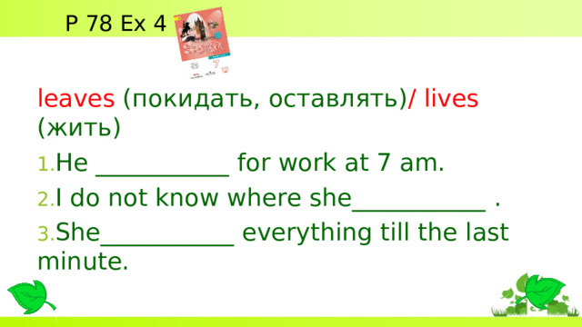 P 78 Ex 4 leaves ( покидать, оставлять) / lives  (жить) He ___________ for work at 7 am. I do not know where she___________ . She___________ everything till the last minute.  
