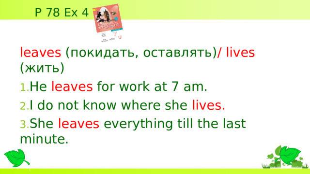 P 78 Ex 4 leaves ( покидать, оставлять) / lives  (жить) He leaves for work at 7 am. I do not know where she  lives . She  leaves  everything till the last minute.  