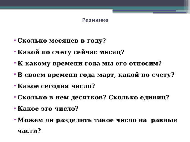 Разминка   Сколько месяцев в году? Какой по счету сейчас месяц? К какому времени года мы его относим? В своем времени года март, какой по счету? Какое сегодня число? Сколько в нем десятков? Сколько единиц? Какое это число? Можем ли разделить такое число на равные части? 