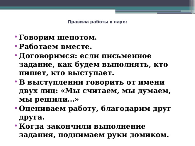 Правила работы в паре:   Говорим шепотом. Работаем вместе. Договоримся: если письменное задание, как будем выполнять, кто пишет, кто выступает. В выступлении говорить от имени двух лиц: «Мы считаем, мы думаем, мы решили…» Оцениваем работу, благодарим друг друга. Когда закончили выполнение задания, поднимаем руки домиком. 