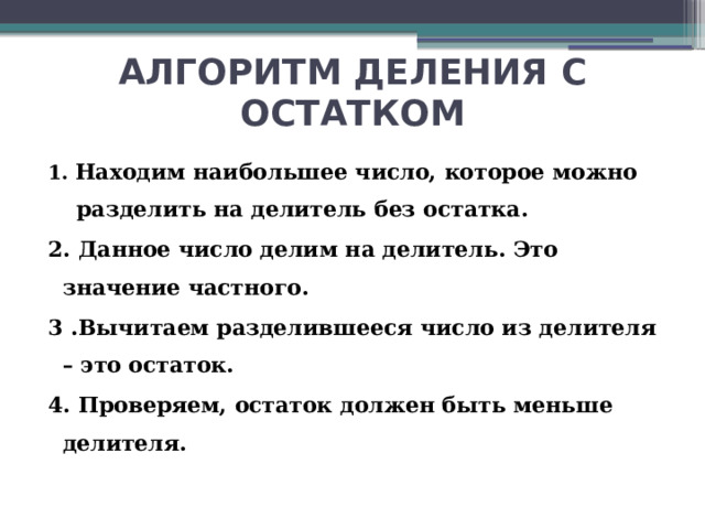 АЛГОРИТМ ДЕЛЕНИЯ С ОСТАТКОМ 1. Находим наибольшее число, которое можно разделить на делитель без остатка. 2. Данное число делим на делитель. Это значение частного. 3 .Вычитаем разделившееся число из делителя – это остаток. 4. Проверяем, остаток должен быть меньше делителя.   