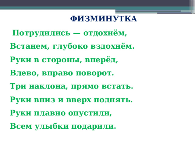  ФИЗМИНУТКА  Потрудились — отдохнём,   Встанем, глубоко вздохнём.   Руки в стороны, вперёд,   Влево, вправо поворот.   Три наклона, прямо встать.   Руки вниз и вверх поднять.   Руки плавно опустили,   Всем улыбки подарили. 