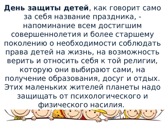 День защиты детей , как говорит само за себя название праздника, - напоминание всем достигшим совершеннолетия и более старшему поколению о необходимости соблюдать права детей на жизнь, на возможность верить и относить себя к той религии, которую они выбирают сами, на получение образования, досуг и отдых.￼ Этих маленьких жителей планеты надо защищать от психологического и физического насилия. 