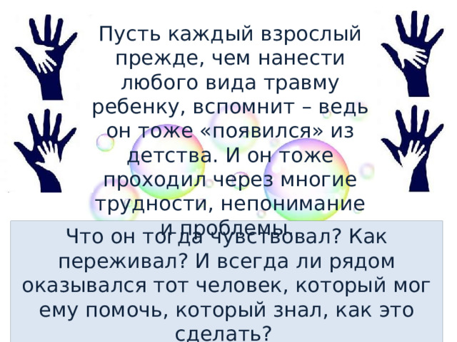 Пусть каждый взрослый прежде, чем нанести любого вида травму ребенку, вспомнит – ведь он тоже «появился» из детства. И он тоже проходил через многие трудности, непонимание и проблемы. Что он тогда чувствовал? Как переживал? И всегда ли рядом оказывался тот человек, который мог ему помочь, который знал, как это сделать? 