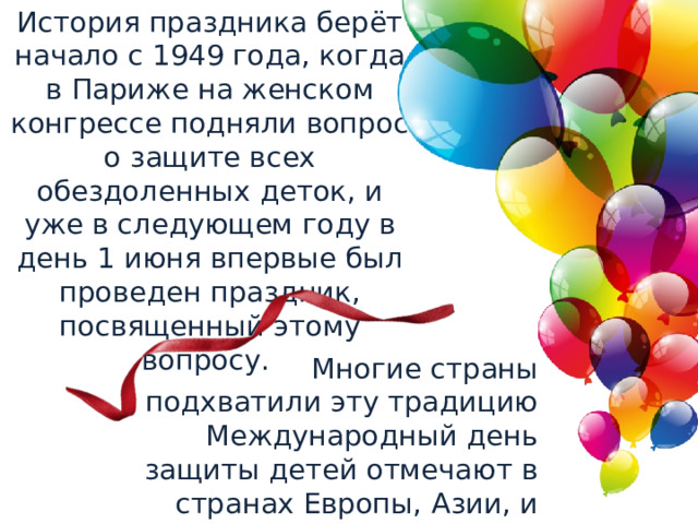 История праздника берёт начало с 1949 года, когда в Париже на женском конгрессе подняли вопрос о защите всех обездоленных деток, и уже в следующем году в день 1 июня впервые был проведен праздник, посвященный этому вопросу. Многие страны подхватили эту традицию Международный день защиты детей отмечают в странах Европы, Азии, и не только. 