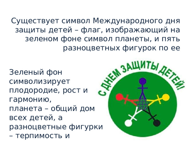 Существует символ Международного дня защиты детей – флаг, изображающий на зеленом фоне символ планеты, и пять разноцветных фигурок по ее окружности. Зеленый фон символизирует плодородие, рост и гармонию, планета – общий дом всех детей, а разноцветные фигурки – терпимость и разнообразие. 