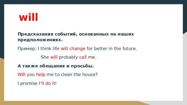 will Предсказания событий, основанных на наших предположениях. Пример: I think life will change for better in the future.  She will probably call me. А также обещания и просьбы. Will you help me to clean the house? I promise I ’ll do it! 