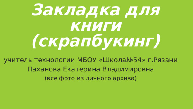 Закладка для книги  (скрапбукинг) учитель технологии МБОУ «Школа№54» г.Рязани Паханова Екатерина Владимировна (все фото из личного архива) 