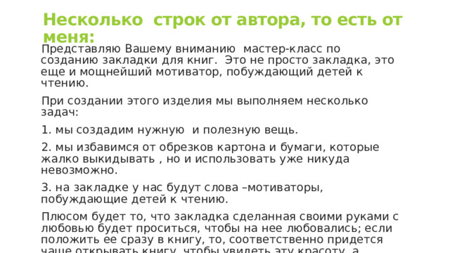 Несколько строк от автора, то есть от меня: Представляю Вашему вниманию мастер-класс по созданию закладки для книг. Это не просто закладка, это еще и мощнейший мотиватор, побуждающий детей к чтению. При создании этого изделия мы выполняем несколько задач: 1. мы создадим нужную и полезную вещь. 2. мы избавимся от обрезков картона и бумаги, которые жалко выкидывать , но и использовать уже никуда невозможно. 3. на закладке у нас будут слова –мотиваторы, побуждающие детей к чтению. Плюсом будет то, что закладка сделанная своими руками с любовью будет проситься, чтобы на нее любовались; если положить ее сразу в книгу, то, соответственно придется чаще открывать книгу, чтобы увидеть эту красоту, а значит, заодно есть шанс, что ребенок захочет прочитать несколько строк 