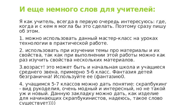 И еще немного слов для учителей: Я как учитель, всегда в первую очередь интересуюсь: где, когда и с кем я могла бы это сделать. Поэтому сразу пишу об этом. 1. можно использовать данный мастер-класс на уроках технологии в практической работе. 2. использовать при изучении темы про материалы и их свойства, так как при выполнении этой работы можно как раз изучить свойства нескольких материалов. 3.возраст! это может быть и начальная школа и учащиеся среднего звена, примерно 5-6 класс. Фантазия детей безгранична! Используйте ее (фантазию0. 4. учащимся 5-7 классов можно дать понятие: скрапбукинг - вид рукоделия, очень модный и интересный, но не такой уж и новый. Данную закладку можно дать, как изделие для начинающих скрапбукинистов, надеюсь, такое слово существует)))) 