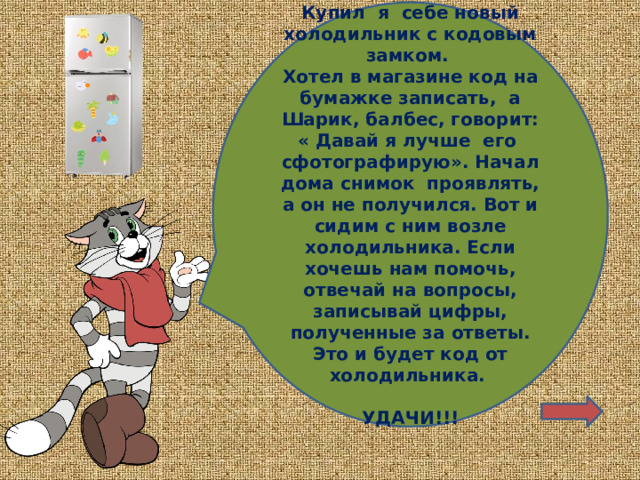 Купил я себе новый холодильник с кодовым замком. Хотел в магазине код на бумажке записать, а Шарик, балбес, говорит: « Давай я лучше его сфотографирую». Начал дома снимок проявлять, а он не получился. Вот и сидим с ним возле холодильника. Если хочешь нам помочь, отвечай на вопросы, записывай цифры, полученные за ответы. Это и будет код от холодильника.  УДАЧИ!!! 