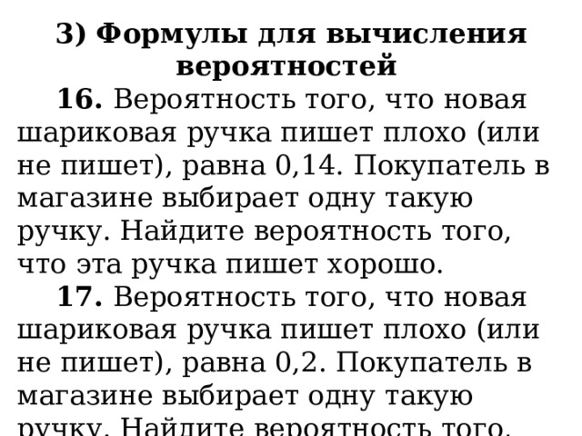 3) Формулы для вычисления вероятностей  16. Вероятность того, что новая шариковая ручка пишет плохо (или не пишет), равна 0,14. Покупатель в магазине выбирает одну такую ручку. Найдите вероятность того, что эта ручка пишет хорошо.  17. Вероятность того, что новая шариковая ручка пишет плохо (или не пишет), равна 0,2. Покупатель в магазине выбирает одну такую ручку. Найдите вероятность того, что эта ручка пишет хорошо. 