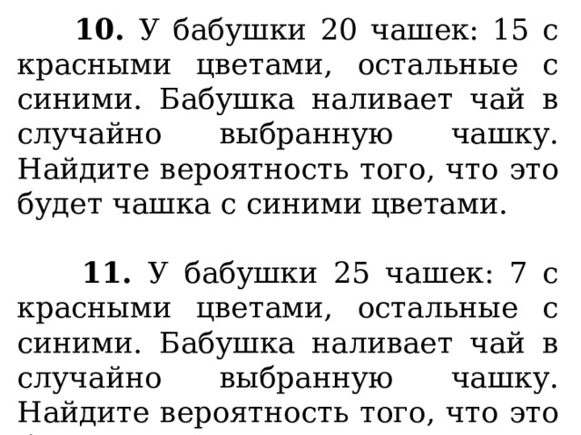  10. У бабушки 20 чашек: 15 с красными цветами, остальные с синими. Бабушка наливает чай в случайно выбранную чашку. Найдите вероятность того, что это будет чашка с синими цветами.   11. У бабушки 25 чашек: 7 с красными цветами, остальные с синими. Бабушка наливает чай в случайно выбранную чашку. Найдите вероятность того, что это будет чашка с синими цветами. 