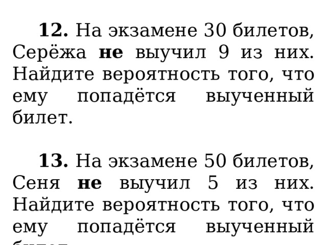  12. На экзамене 30 билетов, Серёжа не выучил 9 из них. Найдите вероятность того, что ему попадётся выученный билет.   13. На экзамене 50 билетов, Сеня не выучил 5 из них. Найдите вероятность того, что ему попадётся выученный билет. 