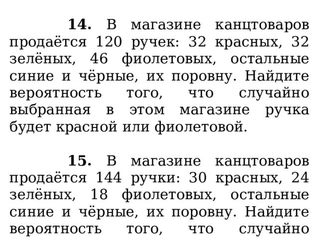  14. В магазине канцтоваров продаётся 120 ручек: 32 красных, 32 зелёных, 46 фиолетовых, остальные синие и чёрные, их поровну. Найдите вероятность того, что случайно выбранная в этом магазине ручка будет красной или фиолетовой.   15. В магазине канцтоваров продаётся 144 ручки: 30 красных, 24 зелёных, 18 фиолетовых, остальные синие и чёрные, их поровну. Найдите вероятность того, что случайно выбранная в этом магазине ручка будет синей или чёрной. 