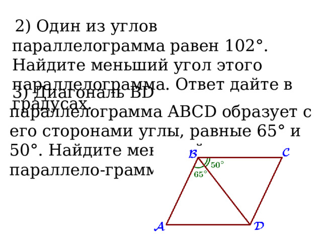  2) Один из углов параллелограмма равен 102°. Найдите меньший угол этого параллелограмма. Ответ дайте в градусах.   3) Диагональ BD параллелограмма ABCD образует с его сторонами углы, равные 65° и 50°. Найдите меньший угол параллело-грамма.   