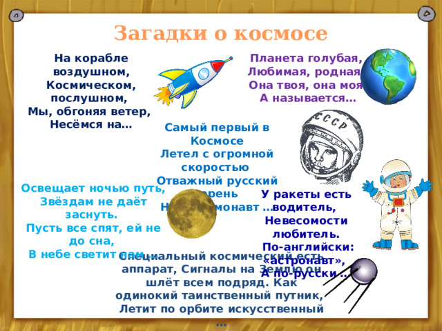 Загадки о космосе На корабле воздушном, Планета голубая, Космическом, послушном, Любимая, родная, Мы, обгоняя ветер, Она твоя, она моя, А называется… Несёмся на… Самый первый в Космосе Летел с огромной скоростью Отважный русский парень Наш космонавт … Освещает ночью путь, Звёздам не даёт заснуть. Пусть все спят, ей не до сна, В небе светит нам … У ракеты есть водитель, Невесомости любитель.  По-английски: «астронавт», А по-русски … Специальный космический есть аппарат, Сигналы на Землю он шлёт всем подряд. Как одинокий таинственный путник, Летит по орбите искусственный … 
