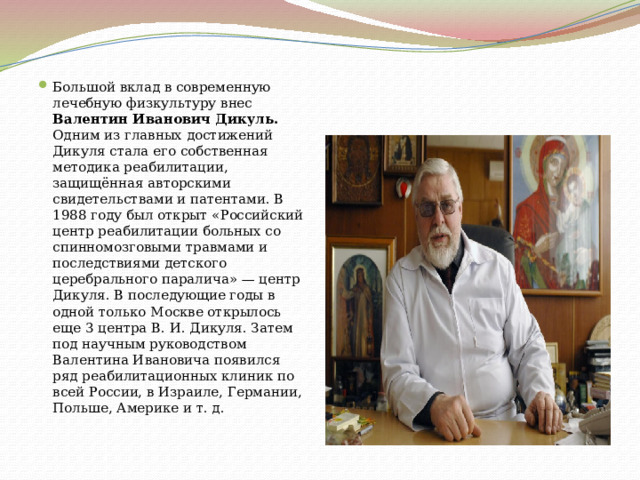 Большой вклад в современную лечебную физкультуру внес Валентин Иванович Дикуль. Одним из главных достижений Дикуля стала его собственная методика реабилитации, защищённая авторскими свидетельствами и патентами. В 1988 году был открыт «Российский центр реабилитации больных со спинномозговыми травмами и последствиями детского церебрального паралича» — центр Дикуля. В последующие годы в одной только Москве открылось еще 3 центра В. И. Дикуля. Затем под научным руководством Валентина Ивановича появился ряд реабилитационных клиник по всей России, в Израиле, Германии, Польше, Америке и т. д. 