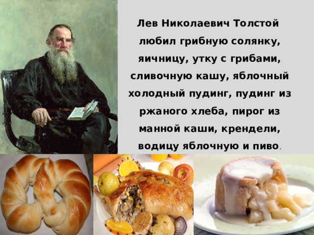 Лев Николаевич Толстой любил грибную солянку, яичницу, утку с грибами, сливочную кашу, яблочный холодный пудинг, пудинг из ржаного хлеба, пирог из манной каши, крендели, водицу яблочную и пиво .   