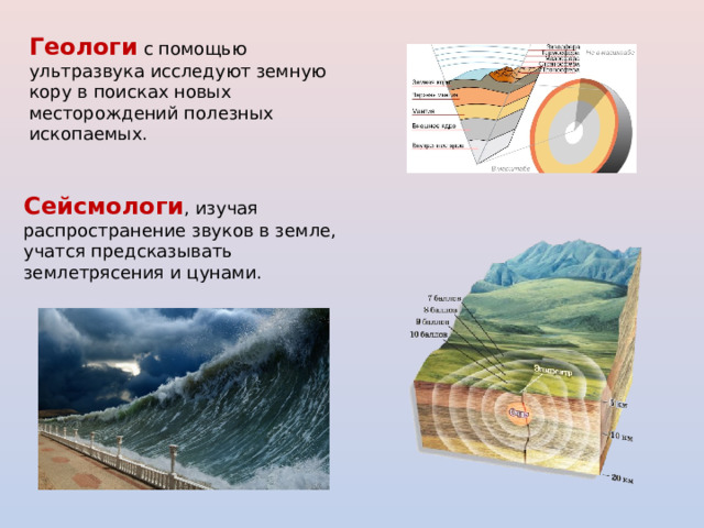 Геологи с помощью ультразвука исследуют земную кору в поисках новых месторождений полезных ископаемых. Сейсмологи , изучая распространение звуков в земле, учатся предсказывать землетрясения и цунами. 