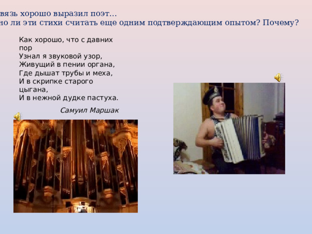 Эту связь хорошо выразил поэт…  Можно ли эти стихи считать еще одним подтверждающим опытом? Почему? Как хорошо, что с давних пор  Узнал я звуковой узор,  Живущий в пении органа,  Где дышат трубы и меха,  И в скрипке старого цыгана,  И в нежной дудке пастуха. Самуил Маршак 