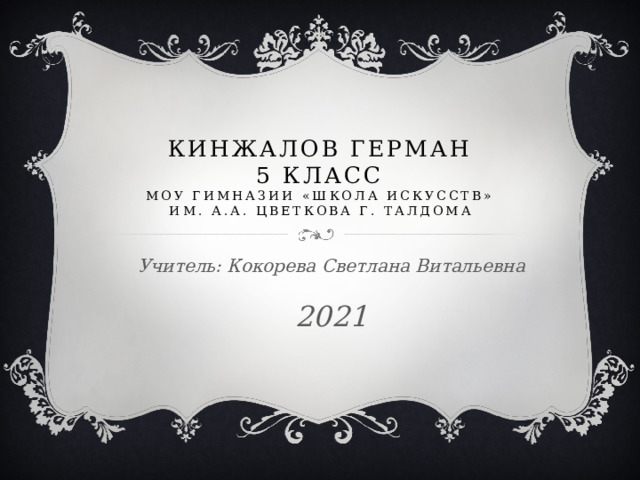 Кинжалов Герман  5 КЛАСС  моу ГИМНАЗИИ «Школа искусств»  им. А.А. Цветкова г. Талдома Учитель: Кокорева Светлана Витальевна 2021  